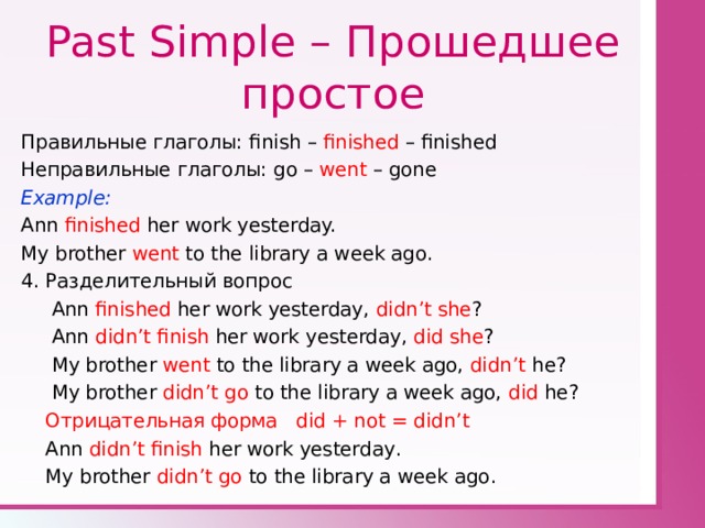 Past Simple – Прошедшее простое Правильные глаголы: finish – finished – finished Неправильные глаголы: go – went – gone Example: Ann finished her work yesterday. My brother went to the library a week ago. 4. Разделительный вопрос  Ann finished her work yesterday, didn’t she ?  Ann didn’t finish her work yesterday, did she ?  My brother went to the library a week ago, didn’t he?  My brother didn’t go to the library a week ago, did he?  Отрицательная форма did + not = didn’t  Ann didn’t finish her work yesterday .  My brother didn’t go to the library a week ago . 