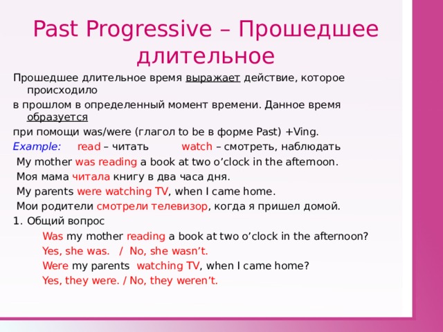 Past Progressive – Прошедшее длительное Прошедшее длительное время выражает действие, которое происходило в прошлом в определенный момент времени. Данное время образуется при помощи was/were ( глагол to be в форме Past) +Ving. Example: read – читать watch  – смотреть, наблюдать  My mother was reading a book at two o’clock in the afternoon.  Моя мама читала книгу в два часа дня.  My parents were watching TV , when I came home.  Мои родители смотрели телевизор , когда я пришел домой. Общий вопрос  Was my mother reading a book at two o’clock in the afternoon?  Yes, she was. / No, she wasn’t.  Were my parents watching TV , when I came home?  Yes, they were. / No, they weren’t. 