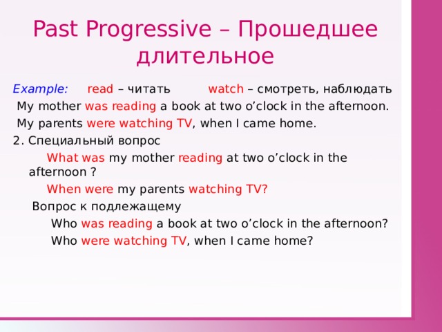 Past Progressive – Прошедшее длительное Example: read – читать watch  – смотреть, наблюдать  My mother was reading a book at two o’clock in the afternoon.  My parents were watching TV , when I came home. 2 . Специальный вопрос  What  was my mother reading at two o’clock in the afternoon  ?  When were my parents watching TV?  Вопрос к подлежащему  Who was reading a book at two o’clock in the afternoon?  Who were watching TV , when I came home? 