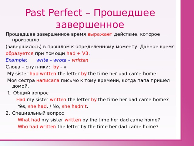 Past Perfect – Прошедшее завершенное Прошедшее завершенное время выражает действие, которое произошло (завершилось) в прошлом к определенному моменту. Данное время образуется при помощи had + V3 . Example: write – wrote – written Слова – спутники: by - к  My sister had written the letter by the time her dad came home.  Моя сестра написала письмо к тому времени, когда папа пришел домой.  1. Общий вопрос  Had my sister written the letter by the time her dad came home?  Yes, she had . / No, she hadn’t . Специальный вопрос  What had my sister written by the time her dad came home?  Who had written the letter by the time her dad came home? 