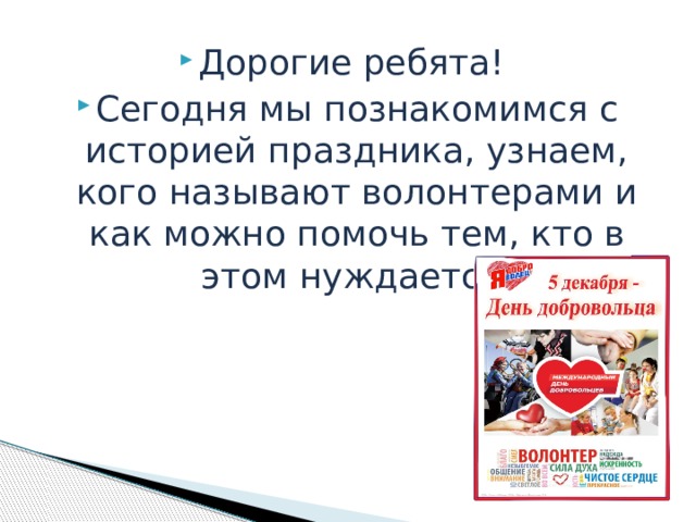 Дорогие ребята! Сегодня мы познакомимся с историей праздника, узнаем, кого называют волонтерами и как можно помочь тем, кто в этом нуждается. 