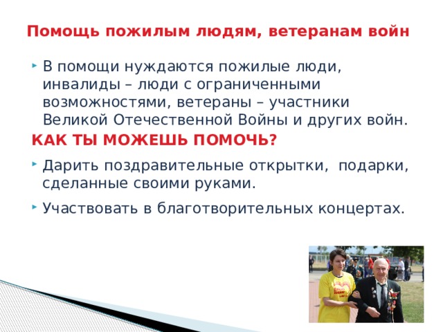 Помощь пожилым людям, ветеранам войн В помощи нуждаются пожилые люди, инвалиды – люди с ограниченными возможностями, ветераны – участники Великой Отечественной Войны и других войн. КАК ТЫ МОЖЕШЬ ПОМОЧЬ? Дарить поздравительные открытки, подарки, сделанные своими руками. Участвовать в благотворительных концертах. 