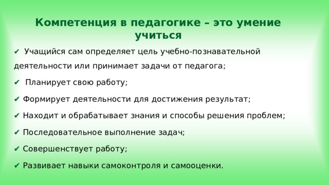 Компетенция в педагогике – это умение учиться ✔  Учащийся сам определяет цель учебно-познавательной деятельности или принимает задачи от педагога; ✔  Планирует свою работу; ✔ Формирует деятельности для достижения результат; ✔ Находит и обрабатывает знания и способы решения проблем; ✔ Последовательное выполнение задач; ✔ Совершенствует работу; ✔ Развивает навыки самоконтроля и самооценки. 