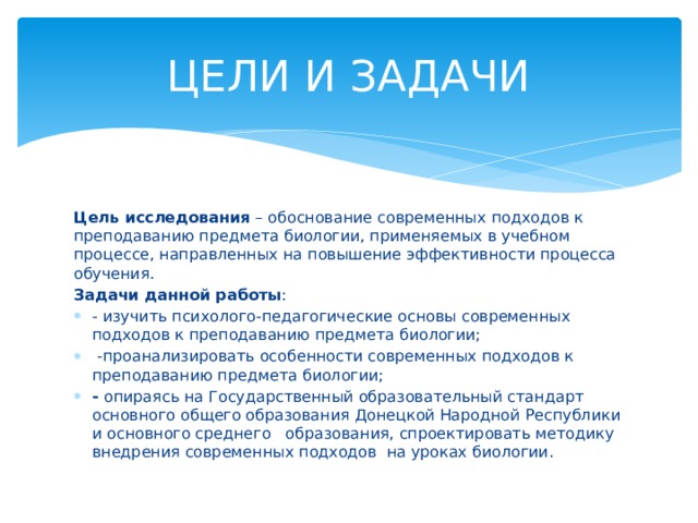 ЦЕЛИ И ЗАДАЧИ Цель исследования – обоснование современных подходов к преподаванию предмета биологии, применяемых в учебном процессе, направленных на повышение эффективности процесса обучения. Задачи данной работы : - изучить психолого-педагогические основы современных подходов к преподаванию предмета биологии;  -проанализировать особенности современных подходов к преподаванию предмета биологии; - опираясь на Государственный образовательный стандарт основного общего образования Донецкой Народной Республики и основного среднего образования, спроектировать методику внедрения современных подходов на уроках биологии. 