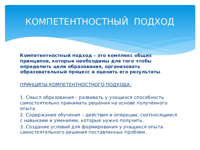 КОМПЕТЕНТНОСТНЫЙ ПОДХОД Компетентностный подход – это комплекс общих принципов, которые необходимы для того чтобы определить цели образования, организовать образовательный процесс и оценить его результаты . ПРИНЦИПЫ КОМПЕТЕНТНОСТНОГО ПОДХОДА: 1. Смысл образования – развивать у учащихся способность самостоятельно принимать решения на основе полученного опыта. 2. Содержание обучения – действия и операции, соотносящиеся с навыками и умениями, которые нужно получить. 3. Создание условий для формирования у учащихся опыта самостоятельного решения поставленных проблем. 