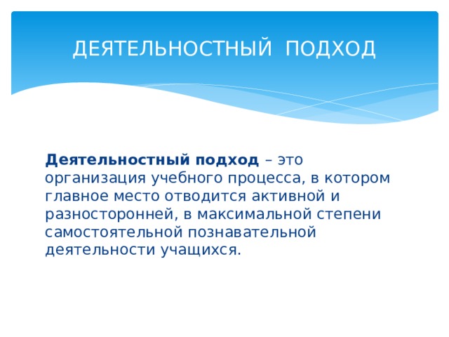 ДЕЯТЕЛЬНОСТНЫЙ ПОДХОД Деятельностный подход – это организация учебного процесса, в котором главное место отводится активной и разносторонней, в максимальной степени самостоятельной познавательной деятельности учащихся. 