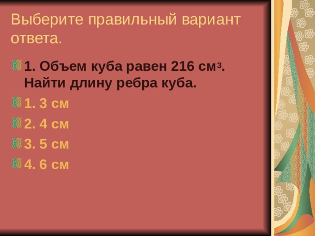 Выберите правильный вариант ответа. 1. Объем куба равен 216 см 3 . Найти длину ребра куба. 1. 3 см 2. 4 см 3. 5 см 4. 6 см 