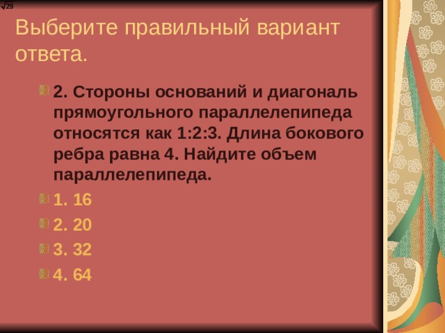 Выберите правильный вариант ответа. 2. Стороны оснований и диагональ прямоугольного параллелепипеда относятся как 1:2:3. Длина бокового ребра равна 4. Найдите объем параллелепипеда. 1. 16 2. 20 3. 32 4. 64  2. Стороны оснований и диагональ прямоугольного параллелепипеда относятся как 1:2:3. Длина бокового ребра равна 4. Найдите объем параллелепипеда. 1. 16 2. 20 3. 32 4. 64  