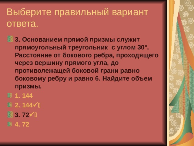 Выберите правильный вариант ответа. 3. Основанием прямой призмы служит прямоугольный треугольник с углом 30°. Расстояние от бокового ребра, проходящего через вершину прямого угла, до противолежащей боковой грани равно боковому ребру и равно 6. Найдите объем призмы. 1. 144 2. 144  3 3. 72  3 4. 72 