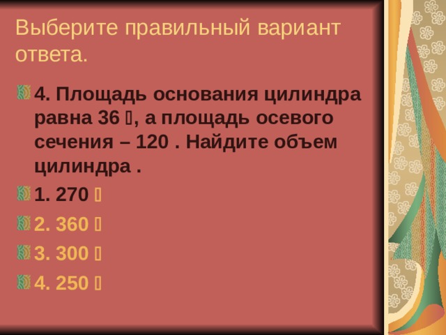 Выберите правильный вариант ответа. 4. Площадь основания цилиндра равна 36  , а площадь осевого сечения – 120 . Найдите объем цилиндра  . 1. 270  2. 360   3. 300   4. 250    