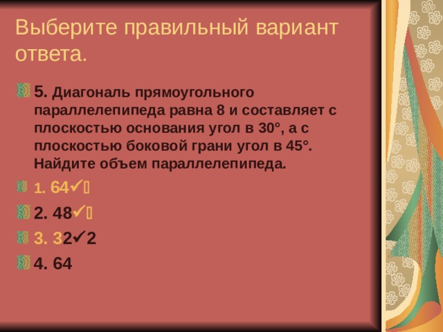 Выберите правильный вариант ответа. 5. Диагональ прямоугольного параллелепипеда равна 8 и составляет с плоскостью основания угол в 30°, а с плоскостью боковой грани угол в 45°. Найдите объем параллелепипеда. 1. 64  2 2. 48  2 3. 3 2  2 4. 64 