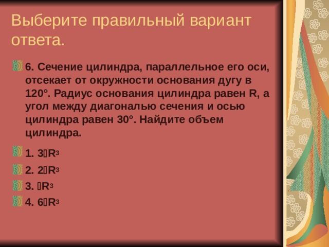 Выберите правильный вариант ответа. 6. Сечение цилиндра, параллельное его оси, отсекает от окружности основания дугу в 120°. Радиус основания цилиндра равен R , а угол между диагональю сечения и осью цилиндра равен 30°. Найдите объем цилиндра. 1. 3  R 3  2. 2  R 3 3.  R 3 4. 6  R 3 