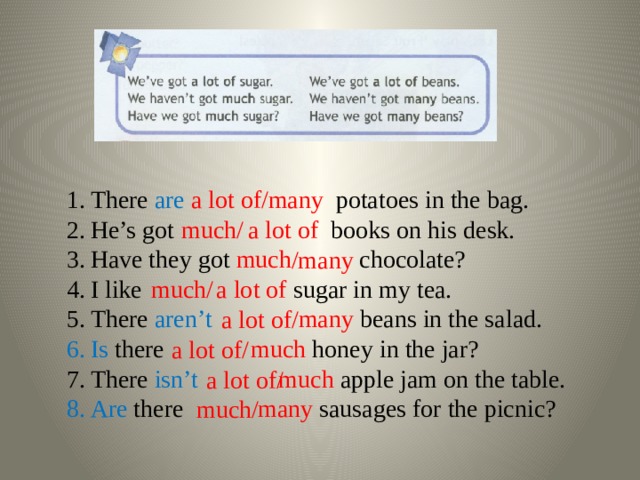 There are  a lot of potatoes in the bag. He’s got a lot of books on his desk. Have they got much chocolate? I like a lot of sugar in my tea. There aren’t  many beans in the salad. /many Is there much honey in the jar? There isn’t  much apple jam on the table. Are there many sausages for the picnic? much/ /many much/ a lot of/ a lot of/ a lot of/ much/ 
