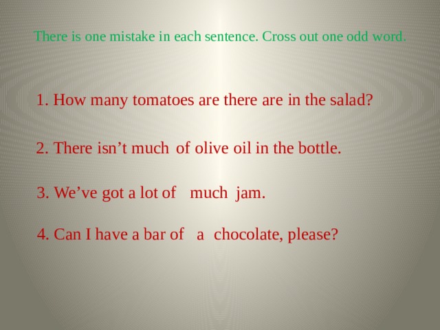 There is one mistake in each sentence. Cross out one odd word. 1. How many tomatoes are there in the salad? are 2. There isn’t much olive oil in the bottle. of 3. We’ve got a lot of jam. much 4. Can I have a bar of chocolate, please? a 
