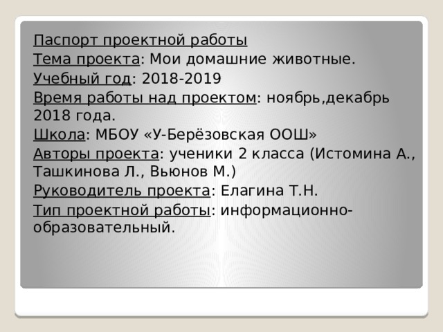 Паспорт проектной работы Тема проекта : Мои домашние животные. Учебный год : 2018-2019 Время работы над проектом : ноябрь,декабрь 2018 года. Школа : МБОУ «У-Берёзовская ООШ» Авторы проекта : ученики 2 класса (Истомина А., Ташкинова Л., Вьюнов М.) Руководитель проекта : Елагина Т.Н. Тип проектной работы : информационно-образовательный. 