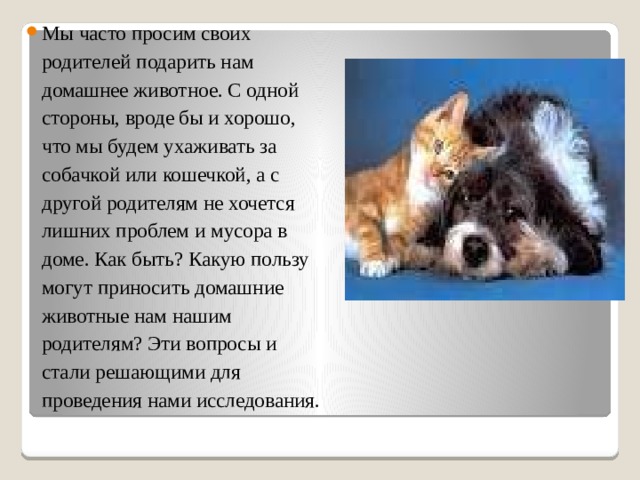 Мы часто просим своих родителей подарить нам домашнее животное. С одной стороны, вроде бы и хорошо, что мы будем ухаживать за собачкой или кошечкой, а с другой родителям не хочется лишних проблем и мусора в доме. Как быть? Какую пользу могут приносить домашние животные нам нашим родителям? Эти вопросы и стали решающими для проведения нами исследования. 