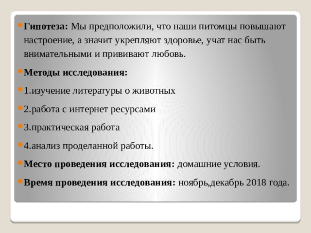 Гипотеза: Мы предположили, что наши питомцы повышают настроение, а значит укрепляют здоровье, учат нас быть внимательными и прививают любовь. Методы исследования: 1.изучение литературы о животных 2.работа с интернет ресурсами 3.практическая работа 4.анализ проделанной работы. Место проведения исследования: домашние условия. Время проведения исследования: ноябрь,декабрь 2018 года. 