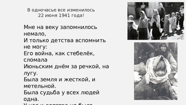 В одночасье все изменилось 22 июня 1941 года! Мне на веку запомнилось немало, И только детства вспомнить не могу: Его война, как стебелёк, сломала Июньским днём за речкой, на лугу. Была земля и жесткой, и метельной. Была судьба у всех людей одна. У нас и детства не было отдельно, А были вместе детство и война. 