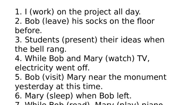1. I (work) on the project all day. 2. Bob (leave) his socks on the floor before. 3. Students (present) their ideas when the bell rang. 4. While Bob and Mary (watch) TV, electricity went off. 5. Bob (visit) Mary near the monument yesterday at this time. 6. Mary (sleep) when Bob left. 7. While Bob (read), Mary (play) piano. 8. Last night at 6 pm I (eat) dinner with my friends. 