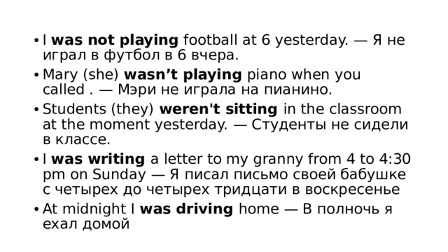 I  was not playing  football at 6 yesterday. — Я не играл в футбол в 6 вчера. Mary (she)  wasn’t playing  piano when you called . — Мэри не играла на пианино. Students (they)  weren't sitting  in the classroom at the moment yesterday. — Студенты не сидели в классе. I was writing a letter to my granny from 4 to 4:30 pm on Sunday — Я писал письмо своей бабушке с четырех до четырех тридцати в воскресенье At midnight I was driving home — В полночь я ехал домой 