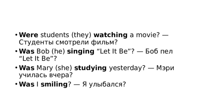 Were  students (they)  watching  a movie? — Студенты смотрели фильм? Was  Bob (he)  singing  “Let It Be”? — Боб пел “Let It Be”? Was  Mary (she)  studying  yesterday? — Мэри училась вчера? Was  I  smiling ? — Я улыбался? 