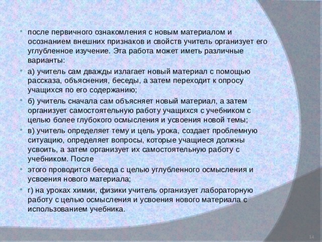 после первичного ознакомления с новым материалом и осознанием внешних признаков и свойств учитель организует его углубленное изучение. Эта работа может иметь различные варианты: а) учитель сам дважды излагает новый материал с помощью рассказа, объяснения, беседы, а затем переходит к опросу учащихся по его содержанию; б) учитель сначала сам объясняет новый материал, а затем организует самостоятельную работу учащихся с учебником с целью более глубокого осмысления и усвоения новой темы; в) учитель определяет тему и цель урока, создает проблемную ситуацию, определяет вопросы, которые учащиеся должны усвоить, а затем организует их самостоятельную работу с учебником. После этого проводится беседа с целью углубленного осмысления и усвоения нового материала; г) на уроках химии, физики учитель организует лабораторную работу с целью осмысления и усвоения нового материала с использованием учебника.  