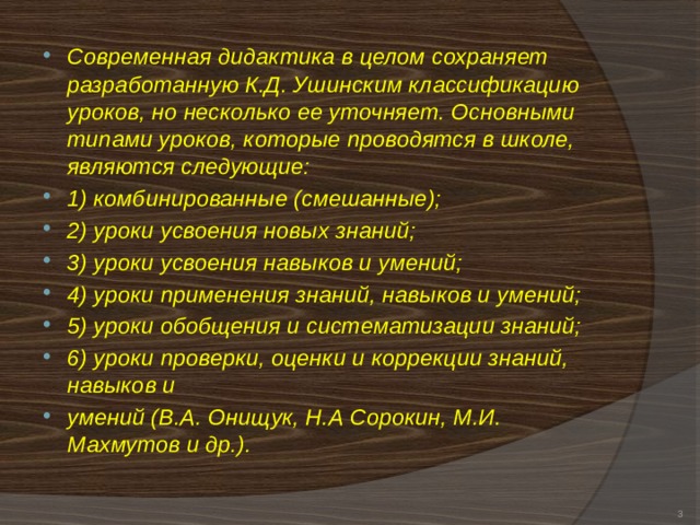 Современная дидактика в целом сохраняет разработанную К.Д. Ушинским классификацию уроков, но несколько ее уточняет. Основными типами уроков, которые проводятся в школе, являются следующие: 1) комбинированные (смешанные); 2) уроки усвоения новых знаний; 3) уроки усвоения навыков и умений; 4) уроки применения знаний, навыков и умений; 5) уроки обобщения и систематизации знаний; 6) уроки проверки, оценки и коррекции знаний, навыков и умений (В.А. Онищук, Н.А Сорокин, М.И. Махмутов и др.).   