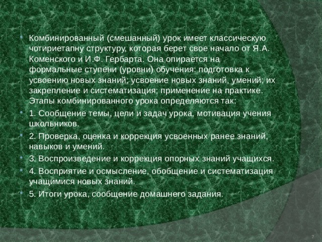 Комбинированный (смешанный) урок имеет классическую чотириетапну структуру, которая берет свое начало от Я.А. Коменского и И.Ф. Гербарта. Она опирается на формальные ступени (уровни) обучения: подготовка к усвоению новых знаний; усвоение новых знаний, умений; их закрепление и систематизация; применение на практике. Этапы комбинированного урока определяются так: 1. Сообщение темы, цели и задач урока, мотивация учения школьников. 2. Проверка, оценка и коррекция усвоенных ранее знаний, навыков и умений. 3. Воспроизведение и коррекция опорных знаний учащихся. 4. Восприятие и осмысление, обобщение и систематизация учащимися новых знаний. 5. Итоги урока, сообщение домашнего задания.  