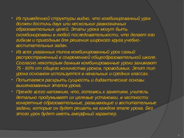 Из приведенной структуры видно, что комбинированный урок должен достичь двух или нескольких равнозначных образовательных целей. Этапы урока могут быть скомбинированы в любой последовательности, что делает его гибким и пригодным для решения широкого круга учебно-воспитательных задач. Из всех указанных типов комбинированный урок самый распространенный в современной общеобразовательной школе. Согласно некоторым данным комбинированные уроки занимают 75 - 80% от общего количества уроков, проводимых. Этот тип урока основном используется в начальных и средних классах. Попытаемся раскрыть сущность и дидактические основы вышеназванных этапов урока. Прежде всего напомним, что, готовясь к занятиям, учитель детально продумывает их целевые установки, в частности конкретные образовательные, развивающие и воспитательные задачи, которые он будет решать на каждом этапе урока. Без этого урок будет иметь аморфный характер.   