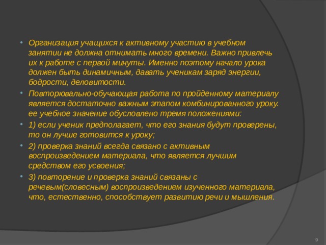 Организация учащихся к активному участию в учебном занятии не должна отнимать много времени. Важно привлечь их к работе с первой минуты. Именно поэтому начало урока должен быть динамичным, давать ученикам заряд энергии, бодрости, деловитости. Повторювально-обучающая работа по пройденному материалу является достаточно важным этапом комбинированного уроку. ее учебное значение обусловлено тремя положениями: 1) если ученик предполагает, что его знания будут проверены, то он лучше готовится к уроку; 2) проверка знаний всегда связано с активным воспроизведением материала, что является лучшим средством его усвоения; 3) повторение и проверка знаний связаны с речевым(словесным) воспроизведением изученного материала, что, естественно, способствует развитию речи и мышления.   