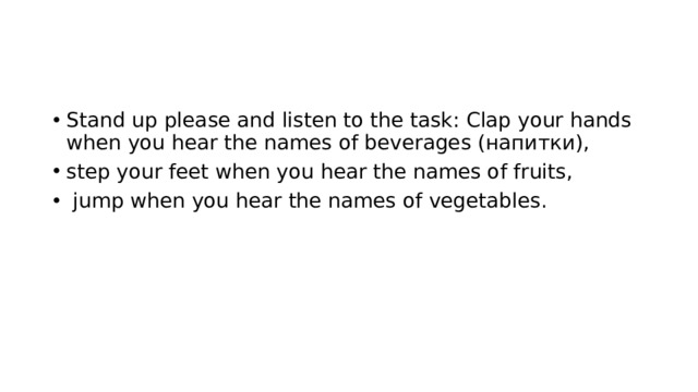 Stand up please and listen to the task: Clap your hands when you hear the names of beverages (напитки), step your feet when you hear the names of fruits,  jump when you hear the names of vegetables. 