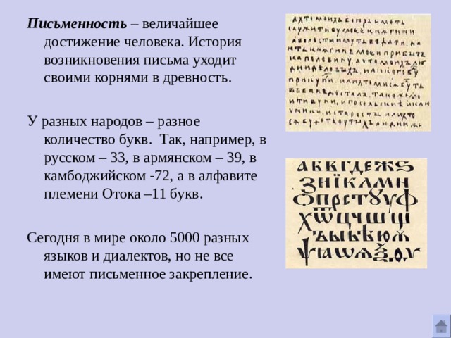 Письменность – величайшее достижение человека. История возникновения письма уходит своими корнями в древность. У разных народов – разное количество букв. Так, например, в русском – 33, в армянском – 39, в камбоджийском -72, а в алфавите племени Отока –11 букв. Сегодня в мире около 5000 разных языков и диалектов, но не все имеют письменное закрепление. 