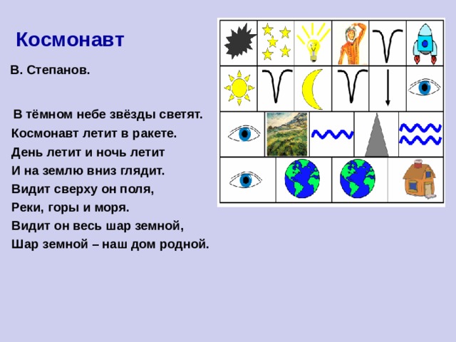  Космонавт  В. Степанов.   В тёмном небе звёзды светят.  Космонавт летит в ракете.  День летит и ночь летит  И на землю вниз глядит.  Видит сверху он поля,  Реки, горы и моря.  Видит он весь шар земной,  Шар земной – наш дом родной. 