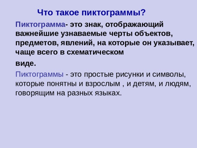  Что такое пиктограммы? Пиктограмма - это знак, отображающий важнейшие узнаваемые черты объектов, предметов, явлений, на которые он указывает, чаще всего в схематическом виде. Пиктограммы - это простые рисунки и символы, которые понятны и взрослым , и детям, и людям, говорящим на разных языках. 