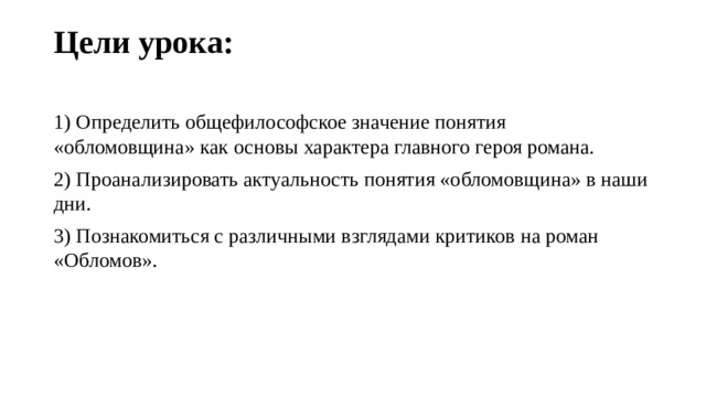 Цели урока:   1) Определить общефилософское значение понятия «обломовщина» как основы характера главного героя романа. 2) Проанализировать актуальность понятия «обломовщина» в наши дни. 3) Познакомиться с различными взглядами критиков на роман «Обломов». 