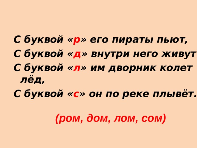 С буквой « р » его пираты пьют, С буквой « д » внутри него живут. С буквой « л » им дворник колет лёд, С буквой « с » он по реке плывёт.  (ром, дом, лом, сом) 