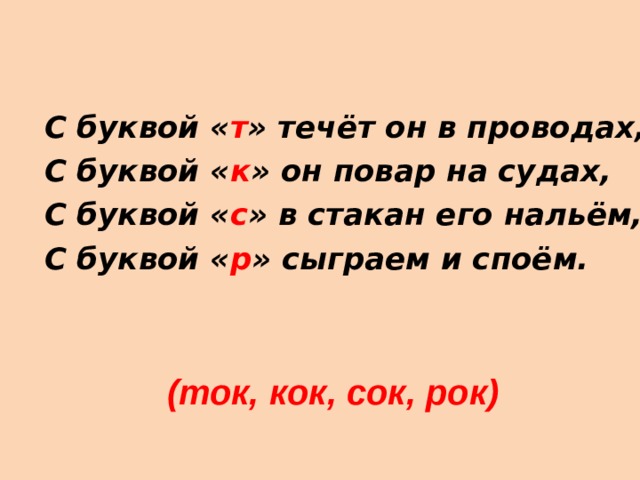 С буквой « т » течёт он в проводах, С буквой « к » он повар на судах, С буквой « с » в стакан его нальём, С буквой « р » сыграем и споём.  (ток, кок, сок, рок) 