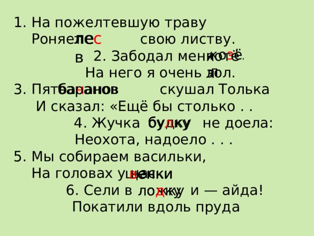 1. На пожелтевшую траву  Роняет свою листву. 2. Забодал меня  На него я очень зол. 3. Пять скушал Толька  И сказал: «Ещё бы столько . .  4. Жучка не доела: Неохота, надоело . . . 5. Мы собираем васильки,  На головах у нас  6. Сели в и — айда!  Покатили вдоль пруда ле с лев  ко з ёл котёл , ба н анов баранов  будку бу л ку щенки в енки ложку ло д ку 