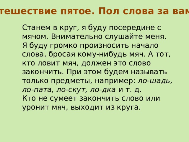 Путешествие пятое. Пол слова за вами Станем в круг, я буду посередине с мячом. Внимательно слушайте меня. Я буду громко произносить нача­ло слова, бросая кому-нибудь мяч. А тот, кто ловит мяч, должен это слово закончить. При этом будем называть только предметы, например: ло-шадь, ло-пата, ло-скут, ло-дка и т. д. Кто не сумеет закончить слово или уронит мяч, выходит из круга. 