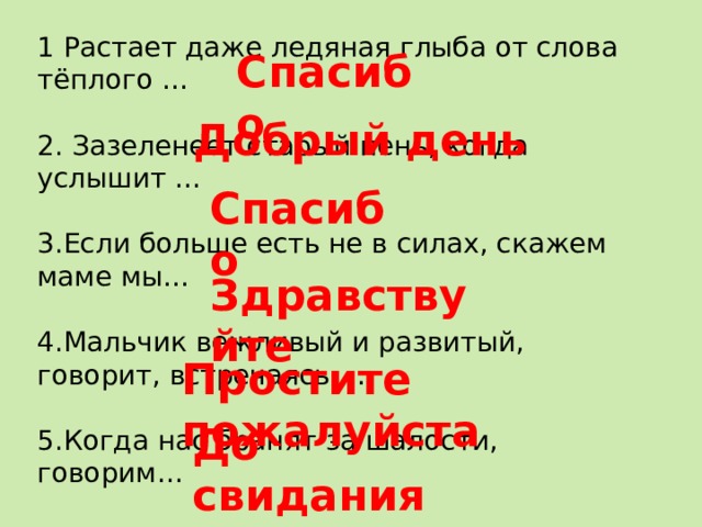 1 Растает даже ледяная глыба от слова тёплого … 2. Зазеленеет старый пень, когда услышит … 3.Если больше есть не в силах, скажем маме мы… 4.Мальчик вежливый и развитый, говорит, встречаясь … 5.Когда нас бранят за шалости, говорим… 6.И во Франции и в Дании на прощанье говорят… Спасибо Добрый день Спасибо Здравствуйте Простите пожалуйста До свидания 