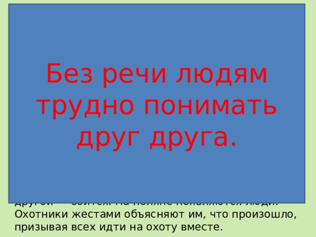 Без речи людям трудно понимать друг друга. Разыграйте немые сцены Сцена 1 . Двое вышли на охоту, потеряли друг друга в лесу и заблудились. Они ищут дорогу и хотят встретиться, чтобы охотиться вместе. Им очень плохо... Сцена 2. Охотники с разных сторон вышли на опушку леса, они рады встрече и решают вместе продолжить путь. Сцена 3. Охотники пробираются сквозь чащу. Вдруг один из них замечает следы мамонта, показывает их спутнику. Воз­никает спор: один готов сейчас же броситься в погоню за зве­рем, другой — боится. На поляне появляются люди. Охотники жестами объясняют им, что произошло, призывая всех идти на охоту вместе. 