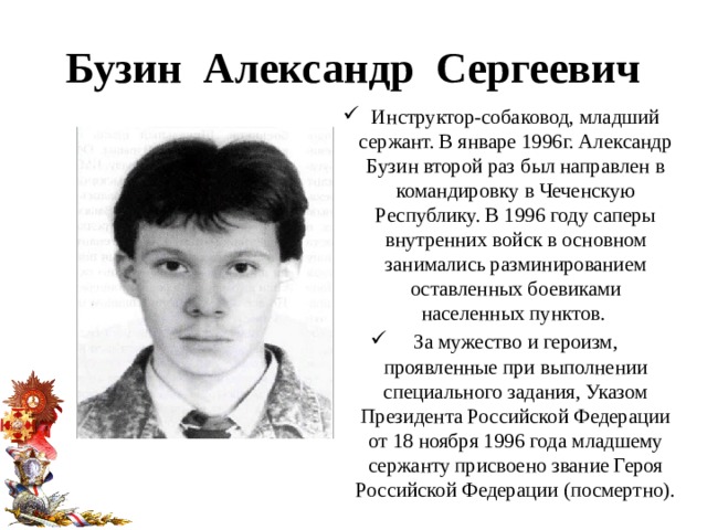 Бузин Александр Сергеевич Инструктор-собаковод, младший сержант. В январе 1996г. Александр Бузин второй раз был направлен в командировку в Чеченскую Республику. В 1996 году саперы внутренних войск в основном занимались разминированием оставленных боевиками населенных пунктов.  За мужество и героизм, проявленные при выполнении специального задания, Указом Президента Российской Федерации от 18 ноября 1996 года младшему сержанту присвоено звание Героя Российской Федерации (посмертно). 