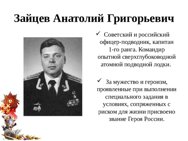 Зайцев Анатолий Григорьевич Советский и российский офицер-подводник, капитан 1-го ранга. Командир опытной сверхглубоководной атомной подводной лодки. За мужество и героизм, проявленные при выполнении специального задания в условиях, сопряженных с риском для жизни присвоено звание Героя России. 