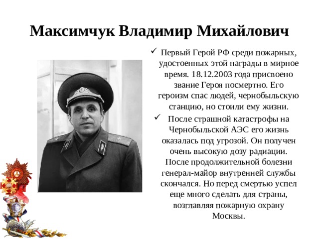 Максимчук Владимир Михайлович Первый Герой РФ среди пожарных, удостоенных этой награды в мирное время. 18.12.2003 года присвоено звание Героя посмертно. Его героизм спас людей, чернобыльскую станцию, но стоили ему жизни. После страшной катастрофы на Чернобыльской АЭС его жизнь оказалась под угрозой. Он получен очень высокую дозу радиации. После продолжительной болезни генерал-майор внутренней службы скончался. Но перед смертью успел еще много сделать для страны, возглавляя пожарную охрану Москвы. 
