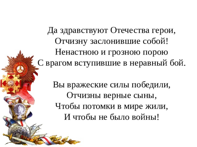 Да здравствуют Отечества герои,  Отчизну заслонившие собой!  Ненастною и грозною порою  С врагом вступившие в неравный бой. Вы вражеские силы победили,  Отчизны верные сыны,  Чтобы потомки в мире жили,  И чтобы не было войны! 