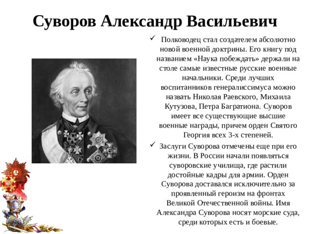 Суворов Александр Васильевич Полководец стал создателем абсолютно новой военной доктрины. Его книгу под названием «Наука побеждать» держали на столе самые известные русские военные начальники. Среди лучших воспитанников генералиссимуса можно назвать Николая Раевского, Михаила Кутузова, Петра Багратиона. Суворов имеет все существующие высшие военные награды, причем орден Святого Георгия всех 3-х степеней. Заслуги Суворова отмечены еще при его жизни. В России начали появляться суворовские училища, где растили достойные кадры для армии. Орден Суворова доставался исключительно за проявленный героизм на фронтах Великой Отечественной войны. Имя Александра Суворова носят морские суда, среди которых есть и боевые. 