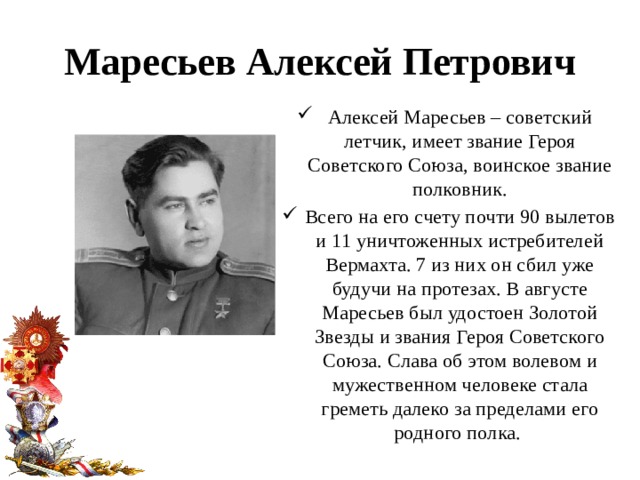 Маресьев Алексей Петрович Алексей Маресьев – советский летчик, имеет звание Героя Советского Союза, воинское звание полковник. Всего на его счету почти 90 вылетов и 11 уничтоженных истребителей Вермахта. 7 из них он сбил уже будучи на протезах. В августе Маресьев был удостоен Золотой Звезды и звания Героя Советского Союза. Слава об этом волевом и мужественном человеке стала греметь далеко за пределами его родного полка.  