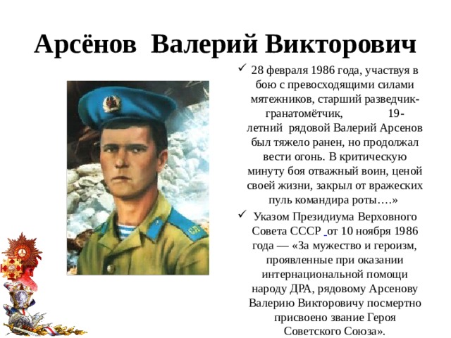 Арсёнов Валерий Викторович 28 февраля 1986 года, участвуя в бою с превосходящими силами мятежников, старший разведчик-гранатомётчик, 19-летний  рядовой Валерий Арсенов был тяжело ранен, но продолжал вести огонь. В критическую минуту боя отважный воин, ценой своей жизни, закрыл от вражеских пуль командира роты….» Указом Президиума Верховного Совета СССР  от 10 ноября 1986 года — «За мужество и героизм, проявленные при оказании интернациональной помощи народу ДРА, рядовому Арсенову Валерию Викторовичу посмертно присвоено звание Героя Советского Союза». 