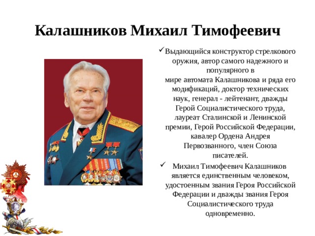 Калашников Михаил Тимофеевич Выдающийся конструктор стрелкового оружия, автор самого надежного и популярного в мире автомата Калашникова и ряда его модификаций, доктор технических наук, генерал - лейтенант, дважды Герой Социалистического труда, лауреат Сталинской и Ленинской премии, Герой Российской Федерации, кавалер Ордена Андрея Первозванного, член Союза писателей. Михаил Тимофеевич Калашников является единственным человеком, удостоенным звания Героя Российской Федерации и дважды звания Героя Социалистического труда одновременно. 