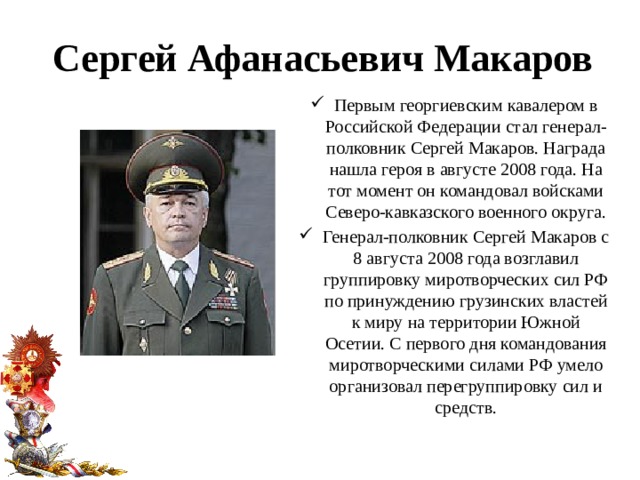 Сергей Афанасьевич Макаров Первым георгиевским кавалером в Российской Федерации стал генерал-полковник Сергей Макаров. Награда нашла героя в августе 2008 года. На тот момент он командовал войсками Северо-кавказского военного округа. Генерал-полковник Сергей Макаров с 8 августа 2008 года возглавил группировку миротворческих сил РФ по принуждению грузинских властей к миру на территории Южной Осетии. С первого дня командования миротворческими силами РФ умело организовал перегруппировку сил и средств. 